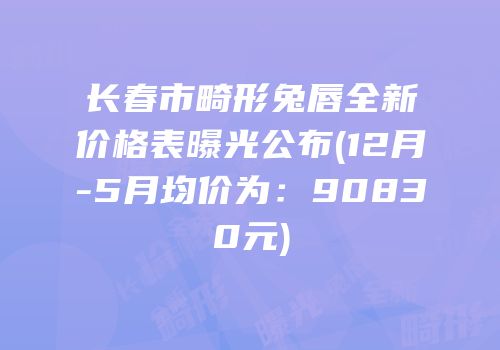 长春市畸形兔唇全新价格表曝光公布(12月-5月均价为：90830元)
