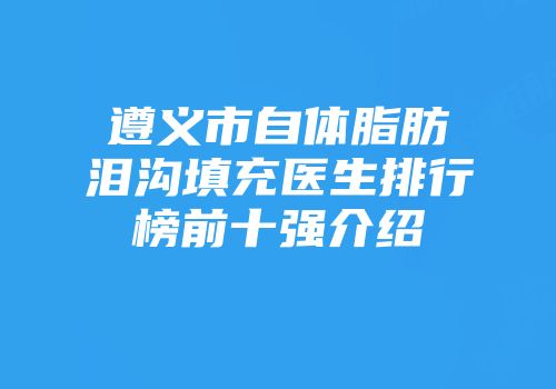 遵义市自体脂肪泪沟填充医生排行榜前十强介绍