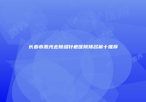长春市激光去除缝针疤医院排名前十推荐