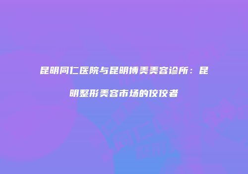 昆明同仁医院与昆明博美美容诊所：昆明整形美容市场的佼佼者