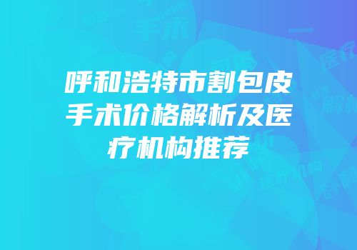 呼和浩特市割包皮手术价格解析及医疗机构推荐