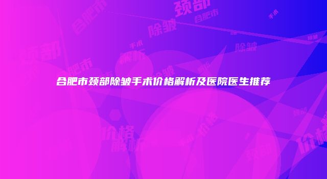 合肥市颈部除皱手术价格解析及医院医生推荐