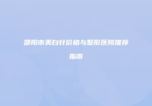 邵阳市美白针价格与整形医院推荐指南