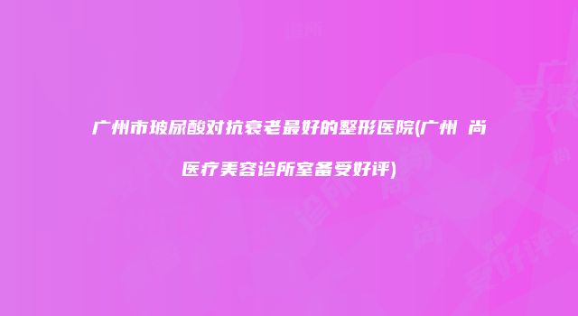 广州市玻尿酸对抗衰老最好的整形医院(广州芃尚医疗美容诊所室备受好评)
