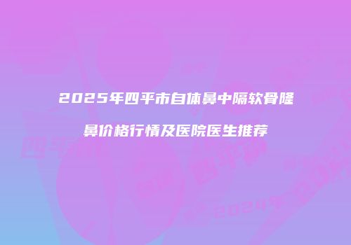 2025年四平市自体鼻中隔软骨隆鼻价格行情及医院医生推荐