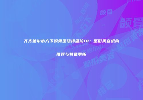 齐齐哈尔市方下颌骨医院排名前10：整形美容机构推荐与特色解析