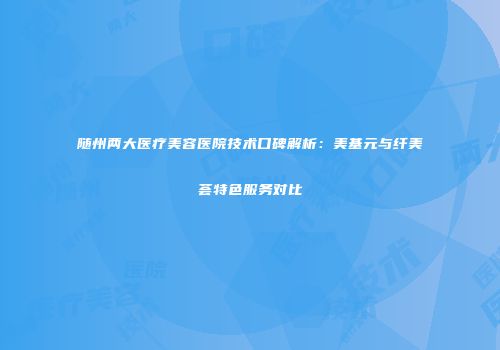 随州两大医疗美容医院技术口碑解析：美基元与纤美荟特色服务对比