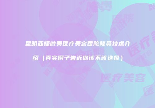 昆明亚婕微美医疗美容医院隆鼻技术介绍（真实例子告诉你该不该选择）