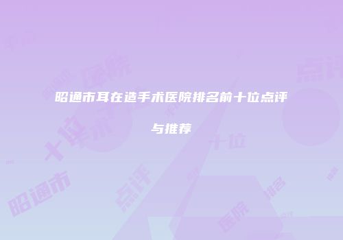 昭通市耳在造手术医院排名前十位点评与推荐
