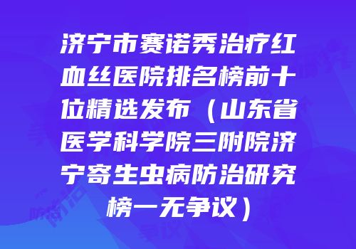 济宁市赛诺秀治疗红血丝医院排名榜前十位精选发布（山东省医学科学院三附院济宁寄生虫病防治研究榜一无争议）