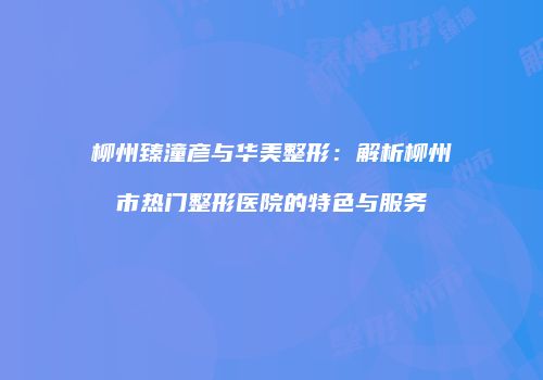 柳州臻潼彦与华美整形：解析柳州市热门整形医院的特色与服务