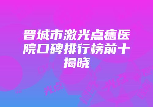 晋城市激光点痣医院口碑排行榜前十揭晓