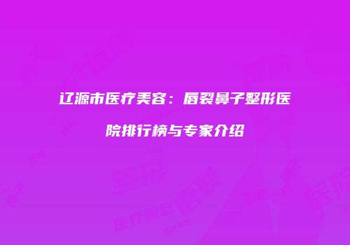 辽源市医疗美容：唇裂鼻子整形医院排行榜与专家介绍