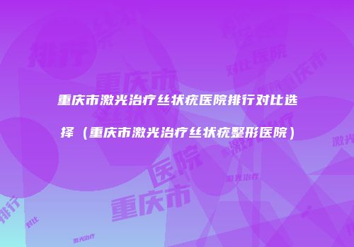 重庆市激光治疗丝状疣医院排行对比选择（重庆市激光治疗丝状疣整形医院）
