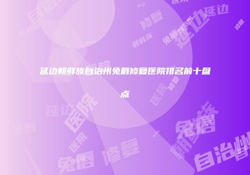 延边朝鲜族自治州兔唇修复医院排名前十盘点