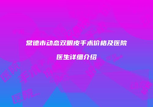 常德市动态双眼皮手术价格及医院医生详细介绍