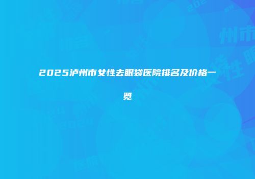 2025泸州市女性去眼袋医院排名及价格一览