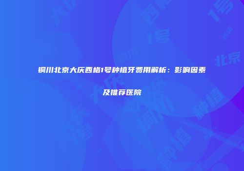 铜川北京大庆西格1号种植牙费用解析：影响因素及推荐医院