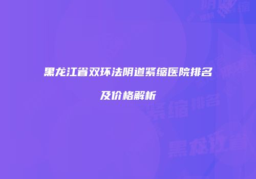 黑龙江省双环法阴道紧缩医院排名及价格解析