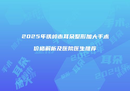 2025年铁岭市耳朵整形加大手术价格解析及医院医生推荐