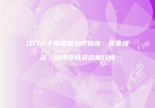 江门市手臂疤痕治疗指南：医生排名、治疗详情及价格行情