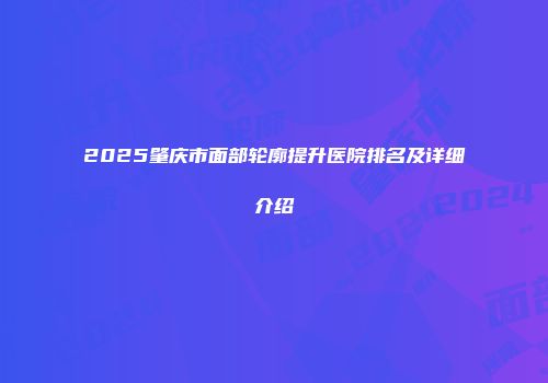 2025肇庆市面部轮廓提升医院排名及详细介绍
