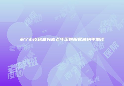 南宁市皮秒激光去老年斑医院权威榜单解读