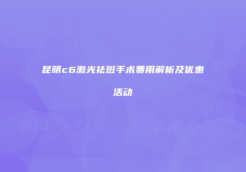 昆明c6激光祛斑手术费用解析及优惠活动