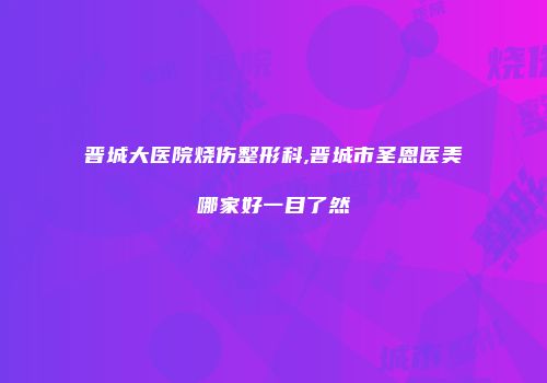 晋城大医院烧伤整形科,晋城市圣恩医美哪家好一目了然