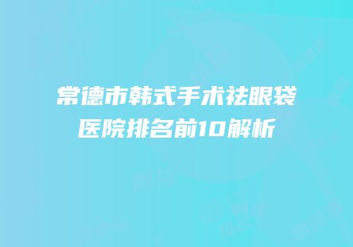 常德市韩式手术祛眼袋医院排名前10解析