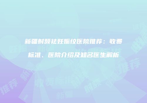 新疆射频祛妊娠纹医院推荐：收费标准、医院介绍及知名医生解析