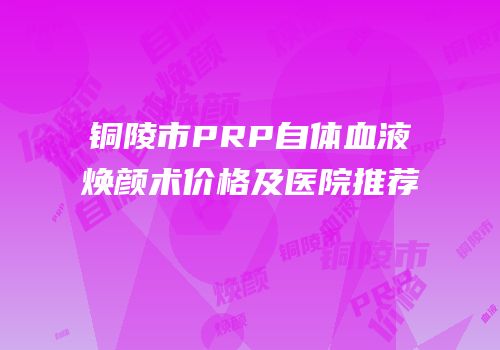 铜陵市PRP自体血液焕颜术价格及医院推荐