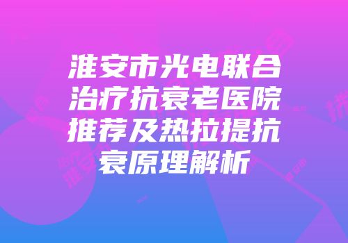 淮安市光电联合治疗抗衰老医院推荐及热拉提抗衰原理解析