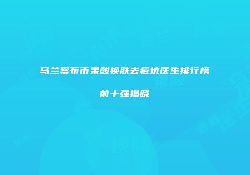 乌兰察布市果酸换肤去痘坑医生排行榜前十强揭晓