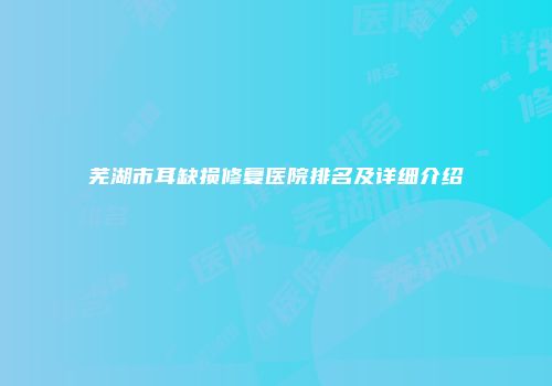 芜湖市耳缺损修复医院排名及详细介绍