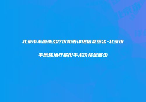 北京市丰唇珠治疗价格表详细信息曝出-北京市丰唇珠治疗整形手术价格是多少