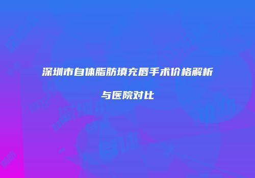 深圳市自体脂肪填充唇手术价格解析与医院对比