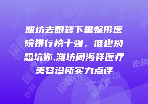 潍坊去眼袋下垂整形医院排行榜十强，谁也别想坑你,潍坊周海祥医疗美容诊所实力点评