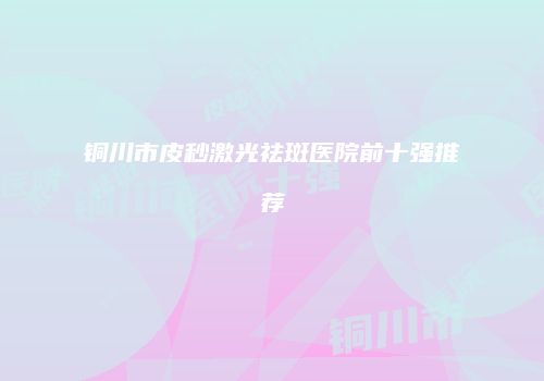 铜川市皮秒激光祛斑医院前十强推荐