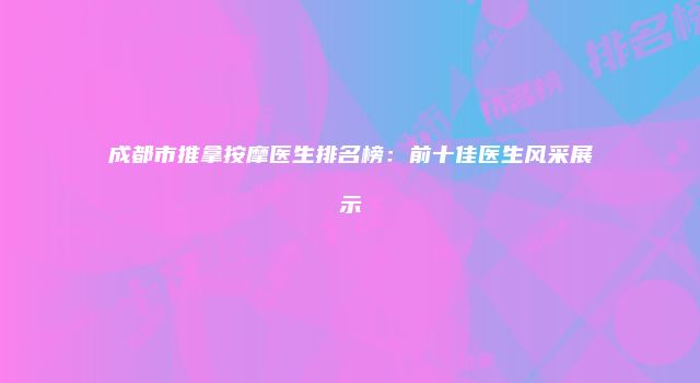 成都市推拿按摩医生排名榜：前十佳医生风采展示