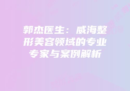 郭杰医生：威海整形美容领域的专业专家与案例解析