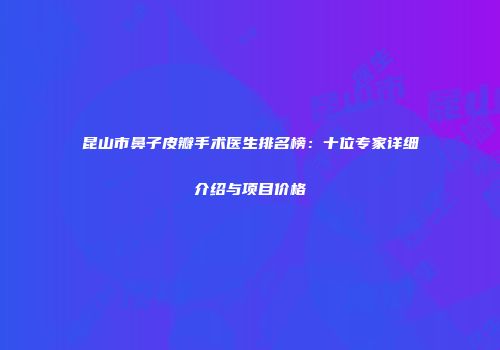 昆山市鼻子皮瓣手术医生排名榜：十位专家详细介绍与项目价格