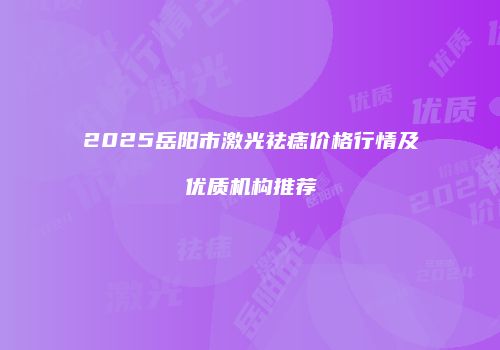 2025岳阳市激光祛痣价格行情及优质机构推荐