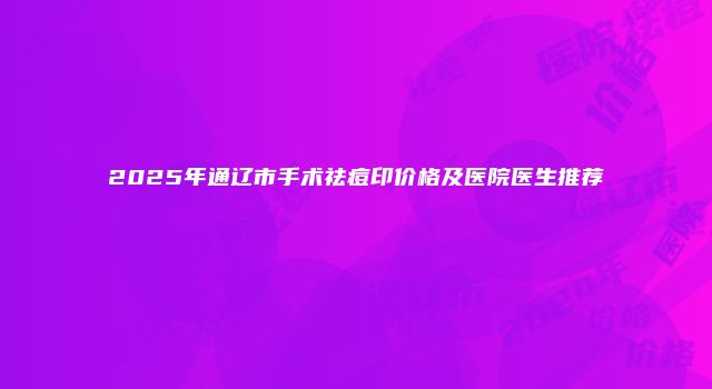 2025年通辽市手术祛痘印价格及医院医生推荐