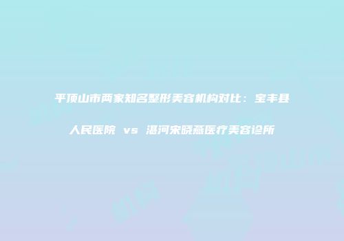 平顶山市两家知名整形美容机构对比：宝丰县人民医院 vs 湛河宋晓燕医疗美容诊所