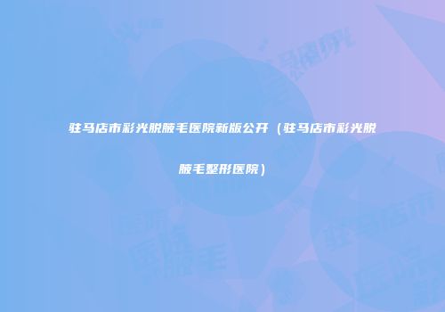 驻马店市彩光脱腋毛医院新版公开（驻马店市彩光脱腋毛整形医院）