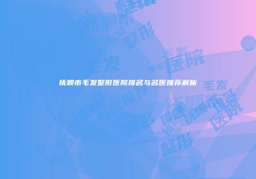抚顺市毛发整形医院排名与名医推荐解析