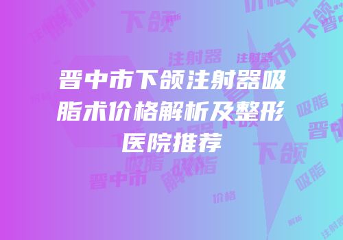 晋中市下颌注射器吸脂术价格解析及整形医院推荐