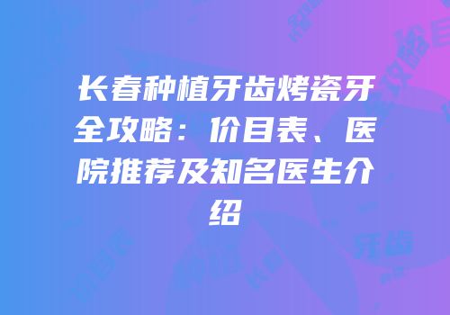 长春种植牙齿烤瓷牙全攻略：价目表、医院推荐及知名医生介绍