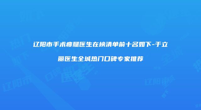 辽阳市手术瘦腿医生在榜清单前十名如下-于立丽医生全城热门口碑专家推荐